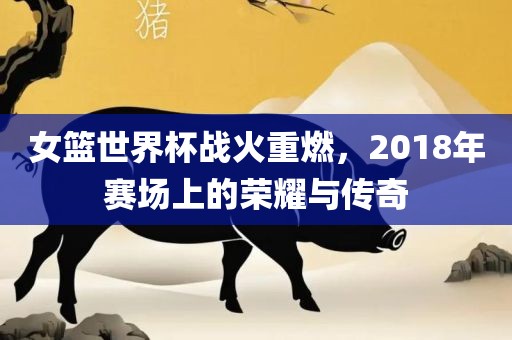 女篮世界杯战火重燃，2018年赛场上的荣耀与传奇