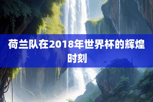 荷兰队在2018年世界杯的辉煌时刻