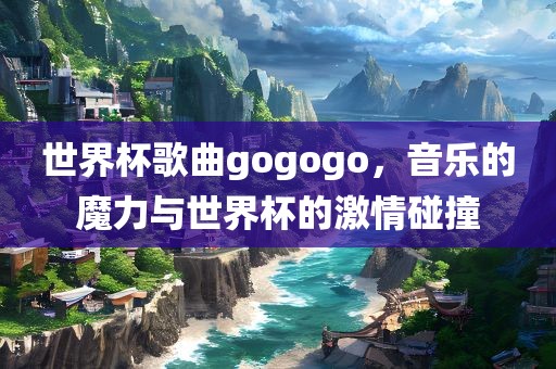 世界杯歌曲gogogo，音乐的魔力与世界杯的激情碰撞