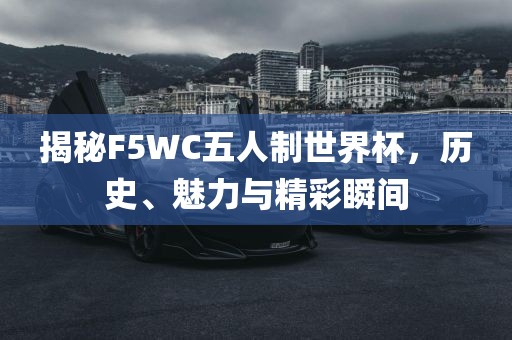 揭秘F5WC五人制世界杯，历史、魅力与精彩瞬间