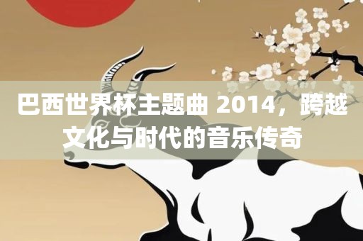 巴西世界杯主题曲 2014，跨越文化与时代的音乐传奇