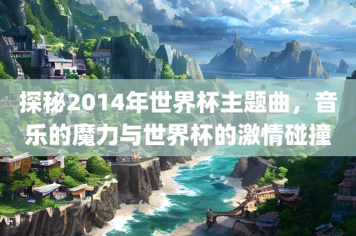 探秘2014年世界杯主题曲，音乐的魔力与世界杯的激情碰撞