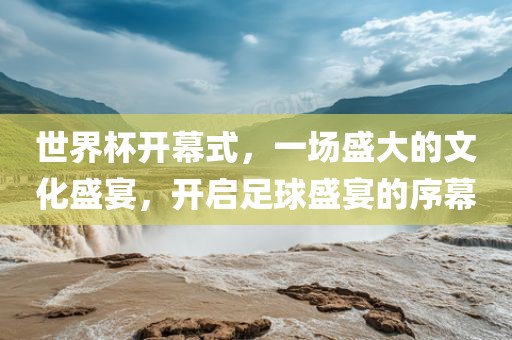 世界杯开幕式，一场盛大的文化盛宴，开启足球盛宴的序幕