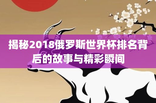 揭秘2018俄罗斯世界杯排名背后的故事与精彩瞬间