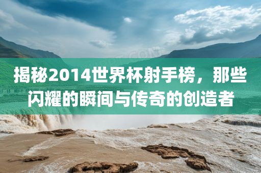 揭秘2014世界杯射手榜，那些闪耀的瞬间与传奇的创造者