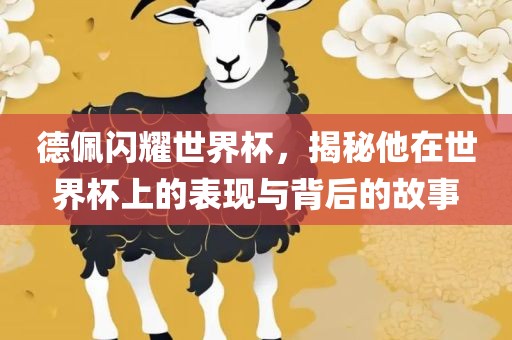 德佩闪耀世界杯，揭秘他在世界杯上的表现与背后的故事
