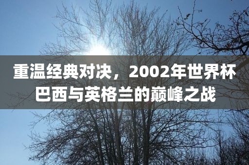 重温经典对决，2002年世界杯巴西与英格兰的巅峰之战