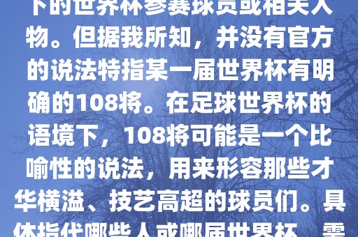 关于世界杯的108将，可能是指在某个特定领域或特定情境下的世界杯参赛球员或相关人物。但据我所知，并没有官方的说法特指某一届世界杯有明确的108将。在足球世界杯的语境下，108将可能是一个比喻性的说法，用来形容那些才华横溢、技艺高超的球员们。具体指代哪些人或哪届世界杯，需要更多的上下文信息才能准确理解。