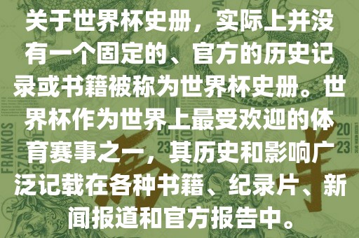 关于世界杯史册，实际上并没有一个固定的、官方的历史记录或书籍被称为世界杯史册。世界杯作为世界上最受欢迎的体育赛事之一，其历史和影响广泛记载在各种书籍、纪录片、新闻报道和官方报告中。