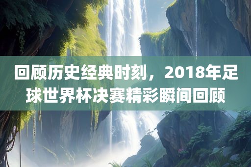 回顾历史经典时刻，2018年足球世界杯决赛精彩瞬间回顾