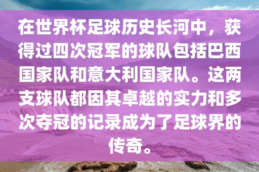 在世界杯足球历史长河中，获得过四次冠军的球队包括巴西国家队和意大利国家队。这两支球队都因其卓越的实力和多次夺冠的记录成为了足球界的传奇。