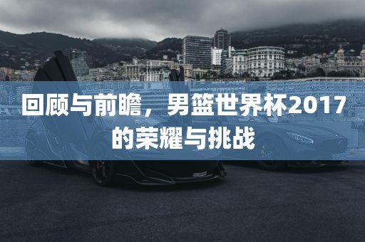 回顾与前瞻，男篮世界杯2017的荣耀与挑战