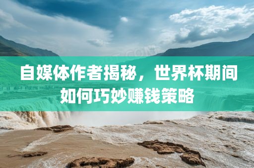 自媒体作者揭秘，世界杯期间如何巧妙赚钱策略