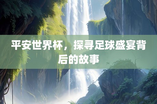 平安世界杯，探寻足球盛宴背后的故事