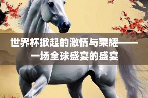 世界杯掀起的激情与荣耀——一场全球盛宴的盛宴