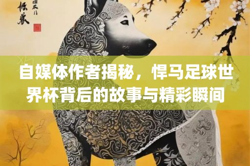 自媒体作者揭秘，悍马足球世界杯背后的故事与精彩瞬间