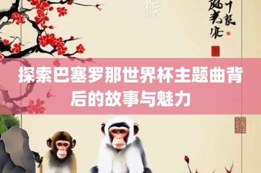 探索巴塞罗那世界杯主题曲背后的故事与魅力