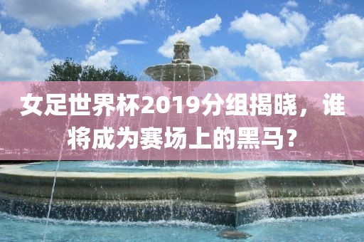 女足世界杯2019分组揭晓，谁将成为赛场上的黑马？