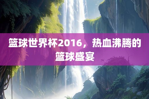 篮球世界杯2016，热血沸腾的篮球盛宴