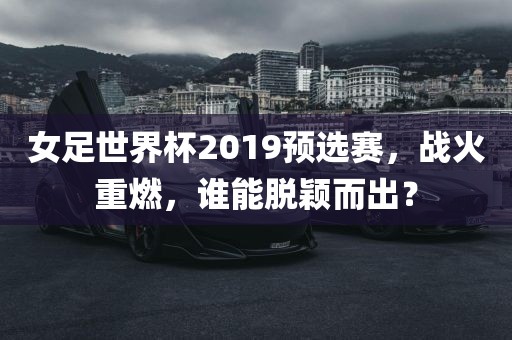 女足世界杯2019预选赛，战火重燃，谁能脱颖而出？