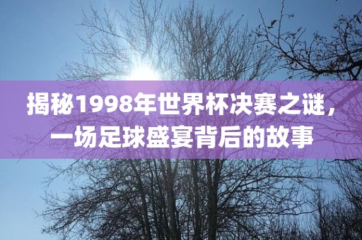 揭秘1998年世界杯决赛之谜，一场足球盛宴背后的故事