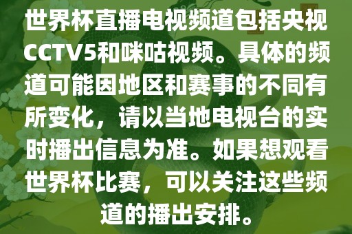 世界杯直播电视频道包括央视CCTV5和咪咕视频。具体的频道可能因地区和赛事的不同有所变化，请以当地电视台的实时播出信息为准。如果想观看世界杯比赛，可以关注这些频道的播出安排。