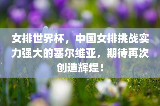 女排世界杯，中国女排挑战实力强大的塞尔维亚，期待再次创造辉煌！