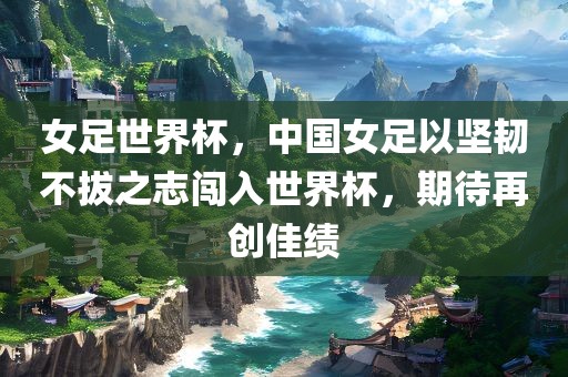 女足世界杯，中国女足以坚韧不拔之志闯入世界杯，期待再创佳绩