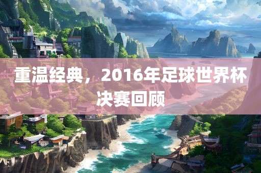 重温经典，2016年足球世界杯决赛回顾