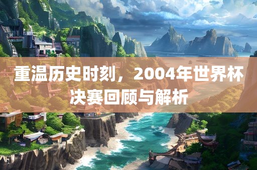 重温历史时刻，2004年世界杯决赛回顾与解析