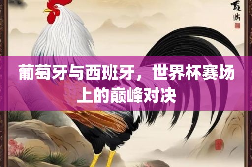 葡萄牙与西班牙，世界杯赛场上的巅峰对决