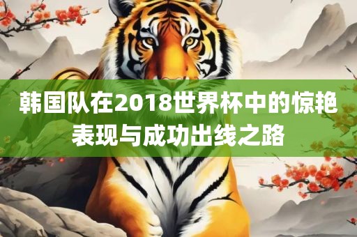 韩国队在2018世界杯中的惊艳表现与成功出线之路