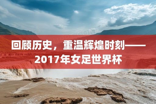 回顾历史，重温辉煌时刻——2017年女足世界杯