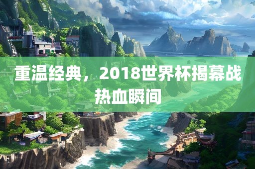 重温经典，2018世界杯揭幕战热血瞬衡水勇创橡塑制品有限公司间