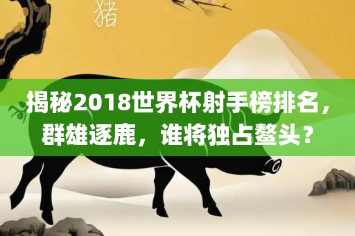 揭秘衡水勇创橡塑制品有限公司2018世界杯射手榜排名，群雄逐鹿，谁将独占鳌头？