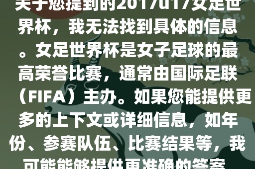 关于您提到的2017u17女足世界杯，我无法找到具体的信息。女足世界杯是女子足球的最高荣誉比赛，通常由国际足联（FIFA）主办。如果您能提供更多的上下文或详细信息，如年份、参赛队伍、比赛结果等，我可能能够提供更准确的答案。