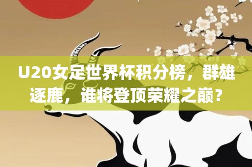 U20女足世界杯积分榜，群雄逐鹿，谁将登顶荣耀之巅？