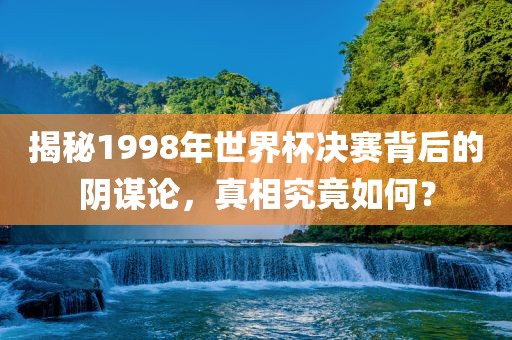 揭秘19衡水勇创橡塑制品有限公司98年世界杯决赛背后的阴谋论，真相究竟如何？