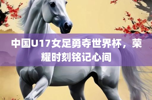 中国U17女足勇夺世界杯，荣耀时刻铭记心间衡水勇创橡塑制品有限公司