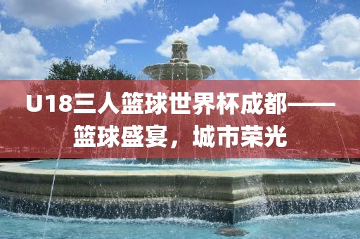 衡水勇创橡塑制品有限公司U18三人篮球世界杯成都——篮球盛宴，城市荣光