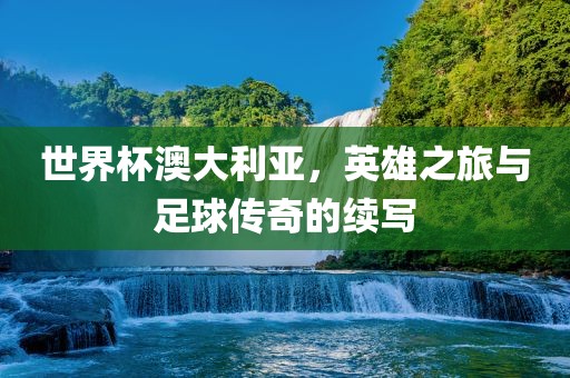 世界杯澳大利亚，英雄之旅与足球传奇的续写