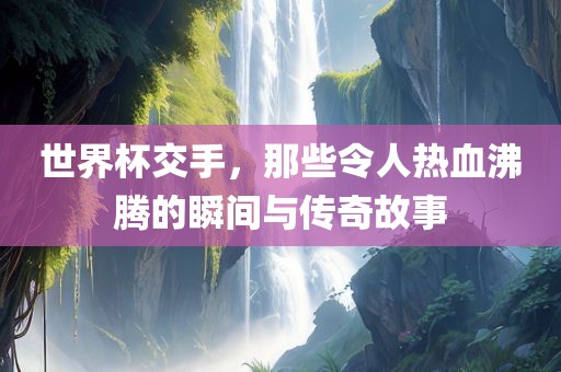 世界杯交手，那些令人热血沸腾的瞬间与传奇故事