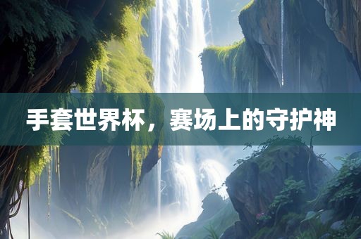 手套世界杯，赛场上的守护神衡水勇创橡塑制品有限公司