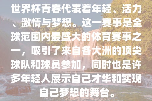 世界杯青春代表着年轻、活力、激情与梦想。这一赛事是全球范围内最盛大的体育赛事之一，吸引了来自各大洲的顶尖球队和球员参加，同时也是许多年轻人展示自己才华和实现自己梦想的舞台。