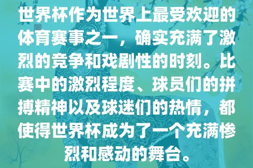 世界杯作为世界上最受欢迎的体育赛事之一，确实充满了激烈的竞争和戏剧性的时刻。比赛中的激烈程度、球员们的拼搏精神以及球迷们的热情，都使得世界杯成为了一个充满惨烈和感动的舞台。