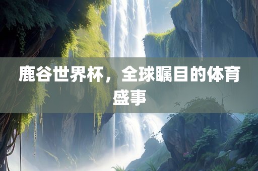 鹿谷世界杯，全球瞩目的体育盛事
