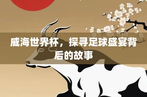 威海世界杯，探寻足球盛宴背后的故事衡水勇创橡塑制品有限公司