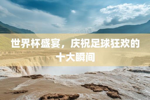 世界杯盛宴，庆祝足球狂欢的十大瞬间