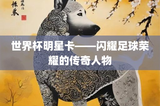 世界杯明星卡——闪耀足球荣耀的传奇人物