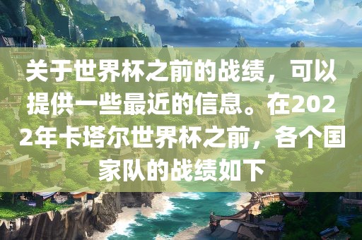 关于世界杯之前的战绩，可以提供一些最近的信息。在2022年卡塔尔世界杯之前，各个国家队的战绩如下